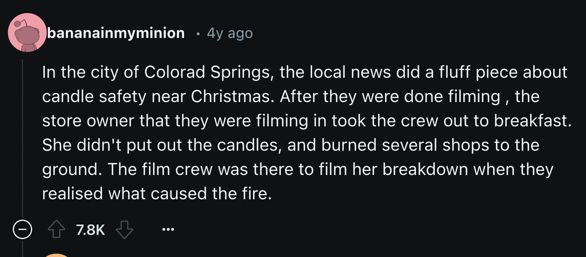 screenshot - bananainmyminion 4y ago In the city of Colorad Springs, the local news did a fluff piece about candle safety near Christmas. After they were done filming, the store owner that they were filming in took the crew out to breakfast. She didn't pu